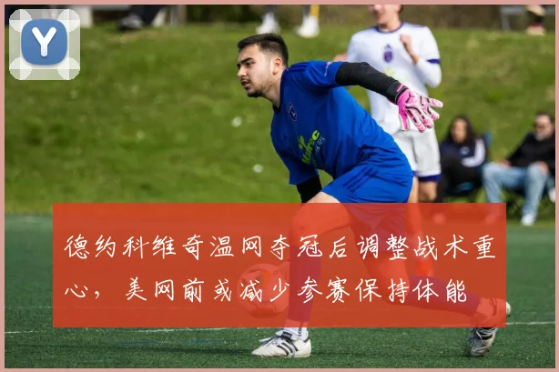 德约科维奇温网夺冠后调整战术重心,美网前或减少参赛保持体能