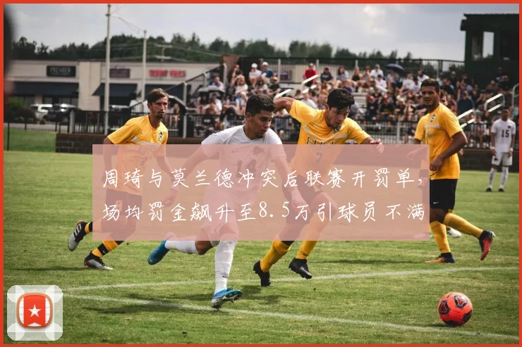 周琦与莫兰德冲突后联赛开罚单，场均罚金飙升至8.5万引球员不满