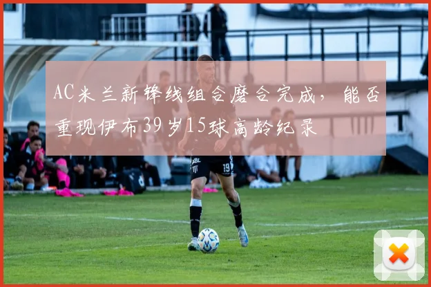 AC米兰新锋线组合磨合完成，能否重现伊布39岁15球高龄纪录