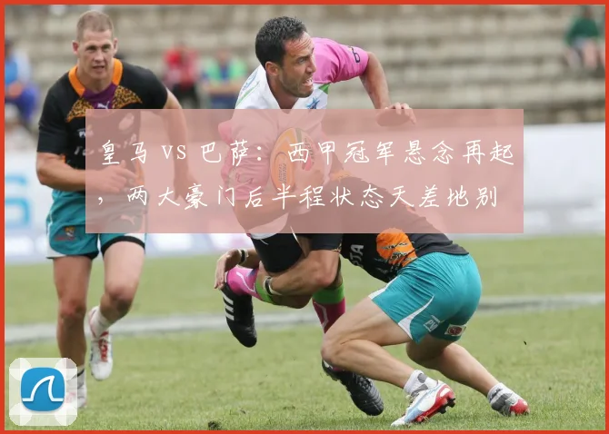 皇马 vs 巴萨：西甲冠军悬念再起，两大豪门后半程状态天差地别