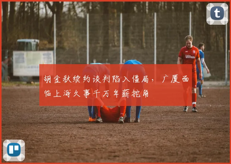 胡金秋续约谈判陷入僵局,广厦面临上海久事千万年薪挖角