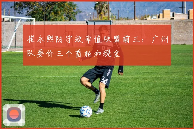 崔永熙防守效率值联盟前三，广州队要价三个首轮加现金
