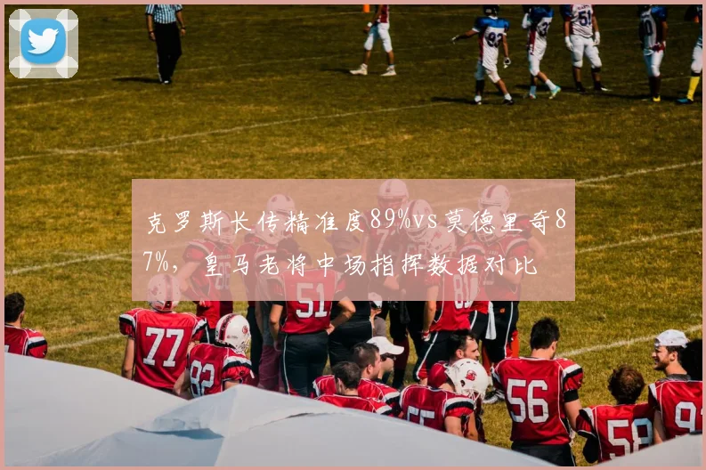 克罗斯长传精准度89%vs莫德里奇87%,皇马老将中场指挥数据对比